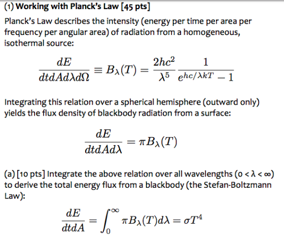 (1) Working with Plancks Law [45 pts] Plancks Law describes the intensity (energy per time per area per frequency per angular area) of radiation from a homogeneous, isothermal source: dE 2hc21 Integrating this relation over a spherical hemisphere (outward only) yields the flux density of blackbody radiation from a surface: dE (a) [10 pts] Integrate the above relation over all wavelengths (0 < λ < 00) to derive the total energy flux from a blackbody (the Stefan-Boltzmann Law) dE dtdA Jo