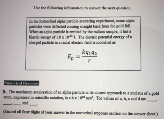 Use the following information to answer the next question. In the Rutherford alpha particle scattering experiment, some alpha