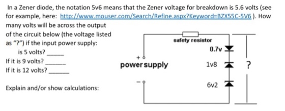 In a Zener diode, the notation 5v6 means that the Zener voltage for breakdown is 5.6 volts(see for example, here: http://www.mouser.com/Search/Refine aspx?Keyword BZX55C-5V6). How many volts will be across the output of the circuit below (the voltage listed as ?) if the input power supply: safety resistor 0.7v 1V8本 6v2本 is 5 volts? - f it is 9 volts? If it is 12 volts? power supply Explain and/or show calculations: