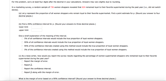 For this problem, carry at least four digits after the decimal in your calculations. Answers may vary slightly due to rounding. In a marketing survey stores) a random sample of 736 women shoppers revealed that 624 remained loyal to their favorite supermarket during the past year (i.e., did not switch (a) Let p represent the proportion of all women shoppers who remain loyal to their favorite supermarket. Find a point estimate for p. (Round your answer to four decimal places.) (b) Find a 95% confidence interval for p. (Round your answers to three decimal places.) lower limit upper limit Give a brief explanation of the meaning of the interval 5% of all confidence intervals would include the true proportion of loyal women shoppers. 95% of all confidence intervals would include the true proportion of loyal women shoppers. 95% of the confidence intervals created using this method would include the true proportion of loyal women shoppers 5% of the confidence intervals created using this method would include the true proportion of loyal women shoppers. (c) As a news writer, how would you report the survey results regarding the percentage of women supermarket shoppers who remained loyal to their favorite supermarket during the past year? Report the margin of error. Report p. Report the confidence interval Report p along with the margin of error. What is the margin of error based on a 95% confidence interval? (Round your answer to three decimal places.)