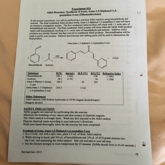 Aldol Reaction: Synthesis of trans, trans-1,5-Diphenyl-1,4. pentadien-3-one (Dibenzalacetone) In the present experiment, you will be performing a practical Aldol reaction using benzaldehyde acetone. The final condensed Aldol product (trans, trans-1,5-diphenyl-1,4-pentadien-3-one) an extensive conjugation system The first condensed Aldol benzaldehyde and acetone. The final condensed Aldol product will form when the initial Aldol product reacts with benzaldehyde resulting in 2:1 mole ratio of benzaldehyde and acetone. Addition Aldol products are initially formed, but then convert to condensed Aldol products. Recrystallization will be used to purify your product. Infrared spectroscopy and melting point will e used to characterize the and will have product will result with 1:1 mole ratio of final product trans,trans-1,3-diphenyl-1,4-pentadien-3-one OH +2HO Benzaldehyde Acetone M.W de/mL) MP.CO BPOO Refractive Index 106.1 1.042 Substanss Benzaldehyde 178 56 261 1.5463 1.3588 Acetone 581 0.791 trans-4-Phenyl-3-buten 146.2 42 2-one trans, trans-1,5-Diphenyl- 2343 113d 1,4-pentadien-3-one Aldol catalyst (3M Sodium hydroxide in 50/50 reagent alcohol/water) Reagent alcohol SAFETY PRECAUTIONS Safety goggles are required for performing this lab exercise Minimize the breathing of any vapors and skin contact of chemical reagents The Aldol catalyst is strongly basic. Wash any skin exposed to the Aldol catalyst Dispose chemical waste according to your instructors directions Wash your hands thoroughly when the lab exercise has been completed 1. In a 5.0-mL, vial with a spin vane, place 2.0 mL. of fresh Aldol catalyst 2, while stirring in hood, add 300 μしof benzaldehyde and 100 μしof ACS-grade acetone into the 5-mL vial containing the Aldol catalyst. Seal vial and take to your lab area. 3. Stir the mixture strongly at room temperature for 25 minutes. (Solids should form in 45-60 seconds.) Revised July 2013 78