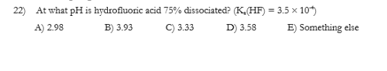 22) At what pH is hydrofluoric acid 75% dissociated? (K. (HF) = 3.5 x 104) A) 2.98 B) 3.93 C) 3.33 D) 3.58 E) Something else