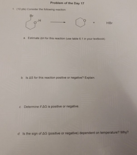 Problem of the Day 17 1. (10 pts) Consider the following reaction: HBr a. Estimate AH for this reaction (use table 6.1 in your textbook) b. Is ΔS for this reaction positive or negative? Explain. c. Determine if ΔG is positive or negative. d ls the sign of ΔG (positive or negative) dependent on temperature? Why?