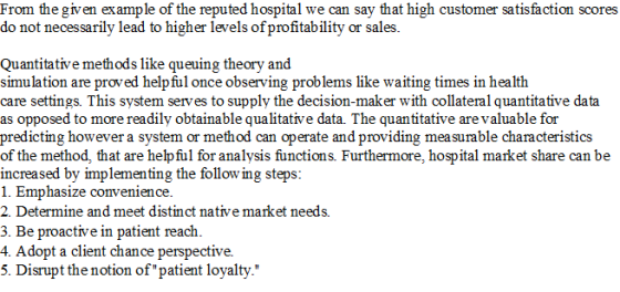 say that high customer sat From thegiven ex ample of the reputed hospital we can do not necessarily lead to higher levels of profitability or sales. isfaction scores Quantitative methods like queuing theory and simulation are proved helpful once observing problems like waiting times in health care settings. This system serves to supply the decision-maker with collateral quantitative data as opposed to more readily obtainable qualitative data. The quantitative are valuable for predicting however a system or method can operate and providing mea surable characteristics of the method, that are helpful for analysis functions. Furthermore, hospital market share can be increased by implementing the follow ing steps: 1. Emphasize convenience. 2. Determine and meet distinct native market needs. 3. Be proactive in patient reach. 4. Adopt a client chance perspective. 5. Disrupt the notion of patient loyalty.