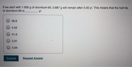If we start with 1.000 g of strontium-90, 0.887 g will remain after 5.00 yr. This means that the half-life of strontium-90 is