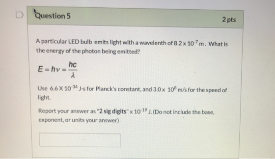 Question 5 2 pts A particular LED bulb emits light with a wavelenth of 8.2 x 10-7m. What is the energy of the photon being em