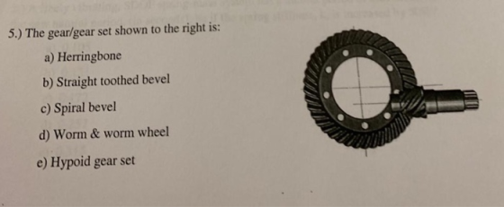 5.) The gear/gear set shown to the right is: a) Herringbone b) Straight toothed bevel c) Spiral bevel d) Worm & worm wheel e)
