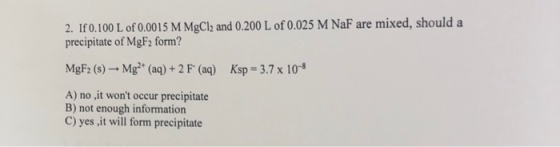 2. If 0.100 L of 0.0015 M MgCl2 and 0.200 L of 0.025 M NaF are mixed, should a precipitate of MgF2 form? MgF2 (s) - Mg2+ (aq)