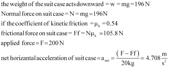 the weight of the suit case acts downward -w mg-196N Normal force on suit case N-mg-1 96N if the coefficient of kinetic friction 0.54 frictional force on suitcase =Ff=NHy-105.8 N applied force F-200 N net horizantal acceleration of suit case-a,. - F- Ff = 4.708 net 20kg