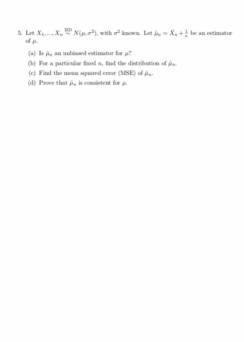 , X, up N(μ, σ2), with σ2 known. Let μη-Xn + 5. Let Xi, of u be an estimator (a) Is ,hi an unbiased estimator for μ? (b) For a particular fixed n, find the distribution of (c) Find the mean squared error (MSE) of . (d) Prove that μη is consistent for μ