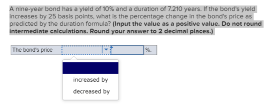 A nine-year bond has a yield of 10% and a duration of 7.210 years. If the bonds yield increases by 25 basis points, what is