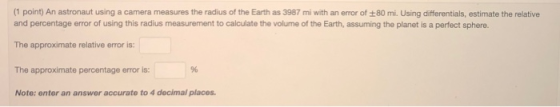 (1 point) An astronaut using a camera measures the radius of the Earth as 3987 mi with an error of 80 mi. Using differentials