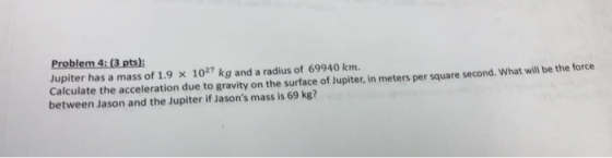 Jupiter has a mass of 1.9 x1027 kg and a radius of 69940 km. Calculate the acceleration due to gravity on the surface of Jupiter, in meters per square second. What will be the force between Jason and the Jupiter if Jasons mass is 69 kg?