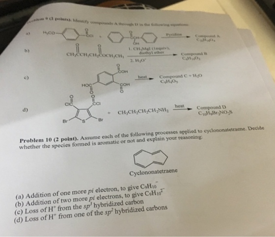 wm 9 (3 polnts). identity compounds A through D in the Goitliowine b) 1. CH,Mgl (lequiv), 工11,0 CH2CH, diethyl ether Compound c) heat Compound C+HO COH Cl CCi d) heat + CHCH,CH CH2NH2eatCompound D Br Br Problem 10 (2 point). Assume each of the following processes applied to cyclononatetraene.Decide whether the species formed is aromatic or not and explain your reasoning: Cyclononatetraene (a) Addition of one more pi electron, to give CoH1o (b) Addition of two more pi electrons, to give CoH 10 (c) Loss of H from the sp hybridized carbon (d) Loss of H from one of the sp hybridized carbons