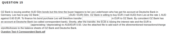 QUESTION 15 OZ Bank is issuing another AUD 50m bonds but this time the buyer happens to be Leo Lederhosen who has got his account at Deutsche Bank in Germany. Leo has to pay OZ Bank against 0.60 EUR. To finance his bond purchase Leo will therefore transfer an account at Deutsche Bank (so-called correspondent bank). Shortly, after the transfer, the ECB is raising the interest rate and the EUR is (AUD EUR) 50m. OZ Bank is willing to buy EUR(sell AUD) from Leo at the rate 1 AUD m EUR to OZ Bank. By coincident OZ Bank has (appreciating/ depreciating) to AUD/EUR 0.50. Use the attached file to add each of the aforementioned transactions/change s/profits/losses to the balance sheets of OZ Bank and Deutsche Bank. Question Test 4 Correspondent Bank.pdf