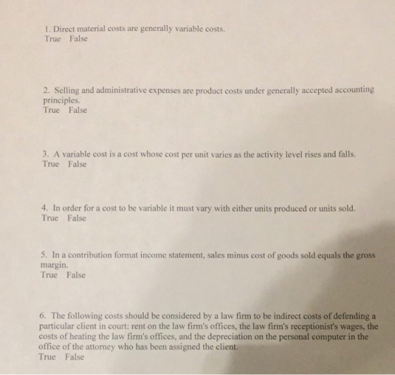 1. Direct material costs are generally variable costs. True False 2. Selling and administrative expenses are product costs under generally accepted accounting principles. True False Ire rihle o a ost whose cost per unit are as thr seivity lvel rises and fall 4. In order for a cost to be variable it must vary with either units produced or units sold. True False 5. In a contribution format income statement, sales minus cost of goods sold equals the gross margin. True False 6. The following costs should be considered by a law firm to be indirect costs of defending a particular client in court: rent on the law firms offices, the law firms receptionists wages, the costs of heating the law firms offices, and the depreciation on the personal computer in the office of the attorney who has been assigned the client. True False