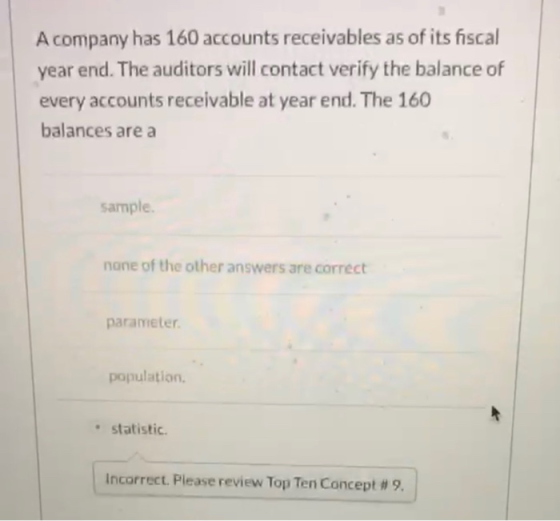 A company has 160 accounts receivables as of its fiscal year end. The auditors will contact verify the balance of every accou