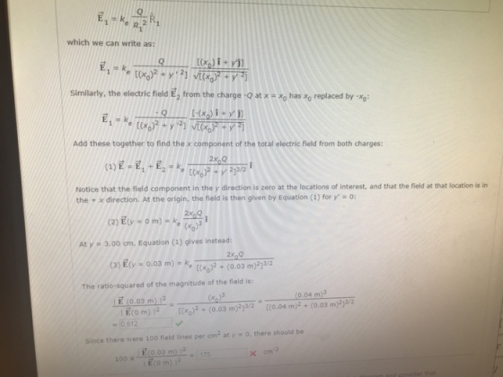 which we can write as: E, E k Similarly, the electric fieldE2 from the charge-Q at x x0 has xo replaced by Yo: Add these together to find the x component of the total electric field from both charges: Notice that the field component in the y direction is zero at the locations of interest, and that the field at that location is in the + x direction. At the origin, the field is then given by Equation (1) for y, 0: - om) FRe o At y 3.00 cm, Equation (1) gives instead: (3) 티y = 0.03 m)-ke-2 + (0.03m)2 The ratio-squared of the magnitude of the field is: E (0.03 m) 12( | E(0 m) | 2 [(x0)2 + (0.03 m)2]3/2 (0.04 m)3 /2 [(0.04 m)2 + (0.03 m)2 :0512 Since there were 100 field lines per cm2 at y 0, there should be E O.03 m) 12 100 ×