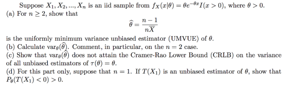 Suppose X1, X2, , xn is an iid sample from fx(x10)-θe_&z1 (a) For n 2 2, show that (x > 0), where θ > 0 . n- is the uniformly minimum variance unbiased estimator (UMVUE) of θ (b) Calculate varo(0). Comment, in particular, on the n 2 case. (c) Show that vars(0) does not attain the Cramer-Rao Lower Bound (CRLB) on the variance of all unbiased estimators of T(9-0 (d) For this part only, suppose that n 1, 11T(X) is an unbiased estimator of θ, show that
