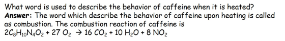 What word is used to describe the behavior of caffeine when it is heated? Answer: The word which describe the behavior of caffeine upon heating is called as combustion. The combustion reaction of caffeine is 2C8HION402+ 27 02 > 16 CO2+ 10 H2O 8 NO2