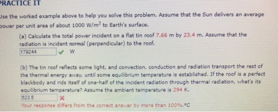 RACTICE IT se the worked example above to help you solve this problem. Assume that the Sun delivers an average power per unit area of about 1000 W/m2 to Earths surface. (a) Calculate the total power incident on a flat tin roof 7.66 m by 23.4 m. Assume that the radiation is incident nomal (perpendicular) to the roof 179244 (b) The tin roof reflects some light, and convection, conduction and radiation transport the rest of the thermal energy away, until some equilibrium temperature is established. If the roof is a perfect blackbody and rids itself of one-half of the incident radiation through thermal radiation, whats its equilibrium temperature? Assume the ambient temperature is 294 K. 523.5 Your response differs from the correct answer by more than 100%.°C