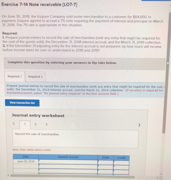 Exercise 7-14 Note receivable [LO7-7] On June 30, 2018, the Esquire Company sold some merchandise to a customer for $64,000. In payment, Esquire agreed to accept a 7% note requiring the payment of interest and principal on March 31, 2019. The 7% rate is appropriate in this situation. Required: 1. Prepare journal entries to record the sale of merchandise (omit any entry that might be required for the cost of the goods sold), the December 31, 2018 interest accrual, and the March 31, 2019 collection 2. If the December 31 adjusting entry for the interest accrual is not prepared, by how much will income before income taxes be over-or understated in 2018 and 2019? Complete this question by entering your answers in the tabs below. Required 1 Required 2 Prepare journal entries to record the sale of merchandise (omit any entry that might be required for the cost sold), the December 31, 2018 interest accrual, and the March 31, 2019 collection. (If no entry is required for transaction/event, select No journal entry required in the first account field.) View transaction list Journal entry worksheet 3 Record the sale of merchandise. Note: Enter debits before credits. Date June 30, 2018 General Journal DebitCredit