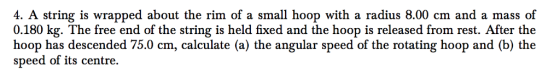 4. A string is wrapped about the rim of a small hoop with a radius 8.00 cm and a mass of 0.180 kg. The free end of the string is held fixed and the hoop is released from rest. After the hoop has descended 75.0 cm, calculate (a) the angular speed of the rotating hoop and (b) the speed of its centre.