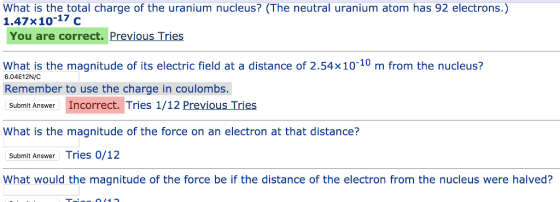 What is the total charge of the uranium nucleus? (The neutral uranium atom has 92 electrons.) 1.47x10-17 c You are correct. Previous Tries What is the magnitude of its electric field at a distance of 2.54x10-10 m from the nucleus? 6.04E12N/C Remember to use the charge in coulombs. Submit Answer Incorrect. Tries 1/12 Previous Tries What is the magnitude of the force on an electron at that distance? Submit Answer Tries 0/12 What would the magnitude of the force be if the distance of the electron from the nucleus were halved?