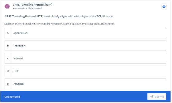 GPRS Tunneling Protocol (GTP) Homework. Unanswered GPRS Tunneling Protocol (GTP) most closely aligns with which layer of the