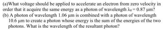 hat voltage should be app te an electron from zero velocity in order that it acquire the same energy as a photon of wavelength λ,-0.87 μm? (b) A photon of wavelength 1.06 μm is combined with a photon of wavelength 10.6 um to create a photon whose energy is the sum of the energies of the two photons. What is the wavelength of the resultant photon?