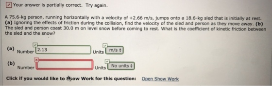 Your answer is partially correct. Try again. A 75.6-kg person, running horizontally with a velocity of +2.66 m/s, jumps onto a 18.6-kg sled that is initially at rest. (a) Ignoring the effects of friction during the collision, find the velocity of the sled and person as they move away. (b) The sled and person coast 30.0 m on level snow before coming to rest. What is the coefficient of kinetic friction between the sled and the snow? Number 2.13 JUnits m/s + Number Units No units Click if you would like to sow Work for this question: Open Show Work