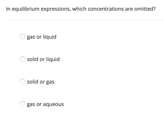 In equilibrium expressions, which concentrations are omitted? O gas or liquid O solid or liquid O solid or gas O gas or aqueo