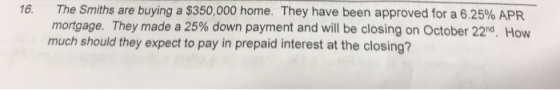 16. The Smiths are buying a $350,000 home. They have been approved for a 6.25% APR mortgage. They made a 25% down payment and