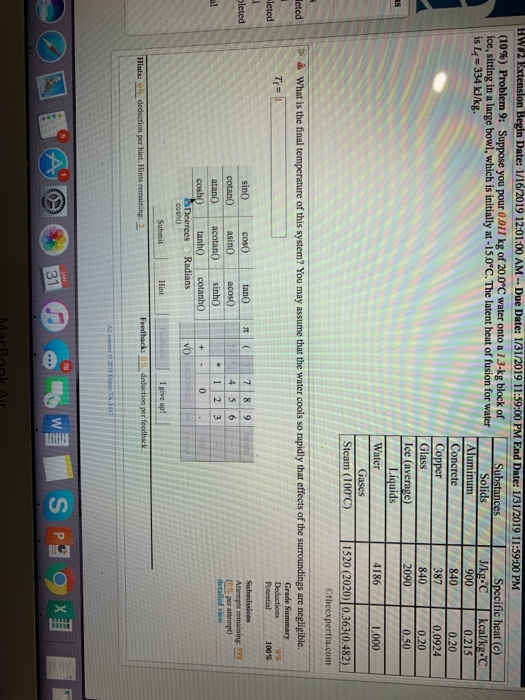 nes Extenslon Begin Date: 1/16 2019 12:01:00 AM-D e Date: 1/31/2019 i i 9:00 PM E d Date: 1/31/201 1 i 59:00 PM (10%) Problem 9: Suppose you pour 0.011 kg of 200°C water onto a 13-kg block of ice, sitting in a large bowl, which is initially at-15.0C. The latent heat of fusion for water is L4 334 kJlkg. Substances Specific heat (c) 0.215 0.20 0.0924 0.20 0.50 900 840 Concrete 840 2090 Ice (average) 4186 1.000 Steam (100C) 1520 (2020)10.363(0.482 & What is the final Grade Summary Potential 100% leted leted cotan0 asin0acos0 atan0 (0s per attempo 12 3 Hint I give up