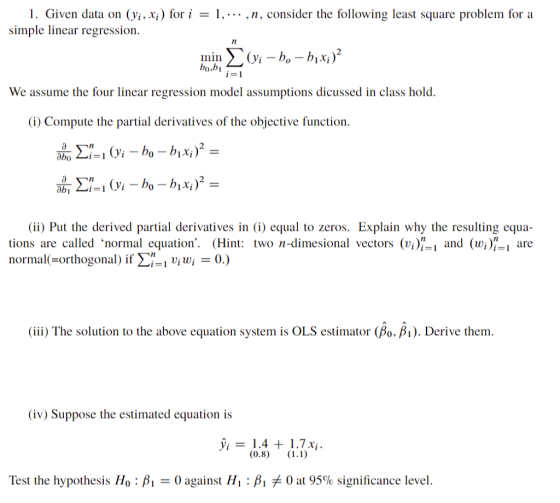 1. Given data on (yi, xi) for i = 1, , n, consider the following least square problem for a imple linear regression bo,b We assume the four linear regression model assumptions dicussed in class hold (i) Compute the partial derivatives of the objective function. (ii) Put the derived partial derivatives in (i) equal to zeros. Explain why the resulting equa tions are called normal equation. (Hin wo n-dimesional vectors (viand (wi)- are normal-orthogonal ) if Σ-1 ui wi-0. ) (iii) The solution to the above equation system is OLS estimator(A), ß1). Derive them (iv) Suppose the estimated equation is Test the hypothesis Ho : β1-0 against Hi : β, 0 at 95% significance level