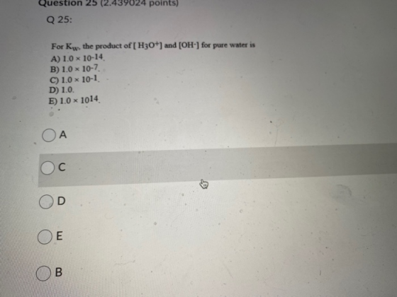 Question 25 (2.439024 points) Q 25: For Kw, the product of [H3O+] and [OH-] for pure water is A) 1.0 x 10-14 B) 1.0 x 10-7 C)