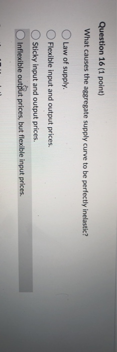 Question 16 (1 point) What causes the aggregate supply curve to be perfectly inelastic? Law of supply. Flexible input and out