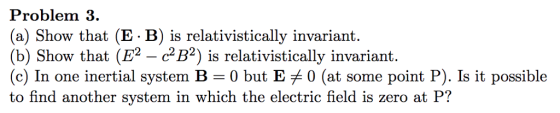 Problem 3. (a) Show that (E - B) is relativistically invariant. (b) Show that (E2 - cB2) is relativistically invariant. (c) In one inertial system B 0 but E 0 (at some point P). Is it possible to find another system in which the electric field is zero at P?