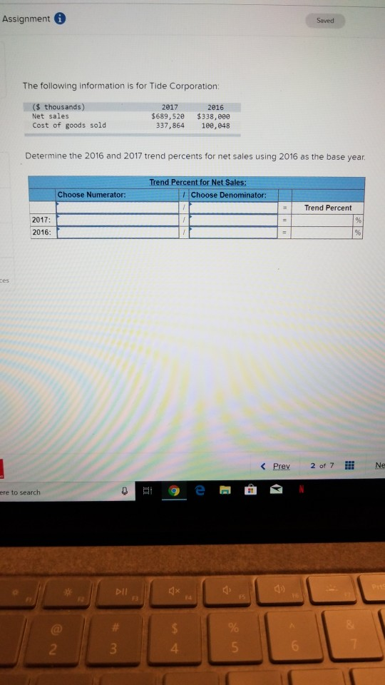 Assignment 6 Saved The following information is for Tide Corporation: (s thousands) Net sales Cost of goods sold 2017 2016 $689,52e $338,800 337,864 100,048 Determine the 2016 and 2017 trend percents for net sales using 2016 as the base year Trend Percent for Net Sales Choose Numerator: Choose Denominator: sTrend Percent 2017 2016: < Prev 2of 7EEǐ Ne ere to search