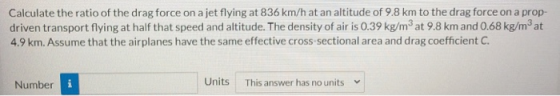 Calculate the ratio of the drag force on a jet flying at 836 km/h at an altitude of 9.8 km to the drag force on a prop- drive