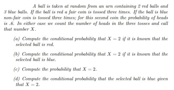 A ball is taken at random from an urn containing 2 red balls and 3 blue balls. If the ball is red a fair coin is tossed three times. If the ball is blue non-fair coin is tossed three times; for this second coin the probability of heads is .6. In either case we count the number of heads in the three tosses and call that number X. (a) Compute the conditional probability that X-2 if it is known that the selected ball is red (b) Compute the conditional probability that X 2 if it is known that the selected ball is blue (c) Compute the probability that X 2 (d) Compute the conditional probability that the selected ball is blue given that X 2.
