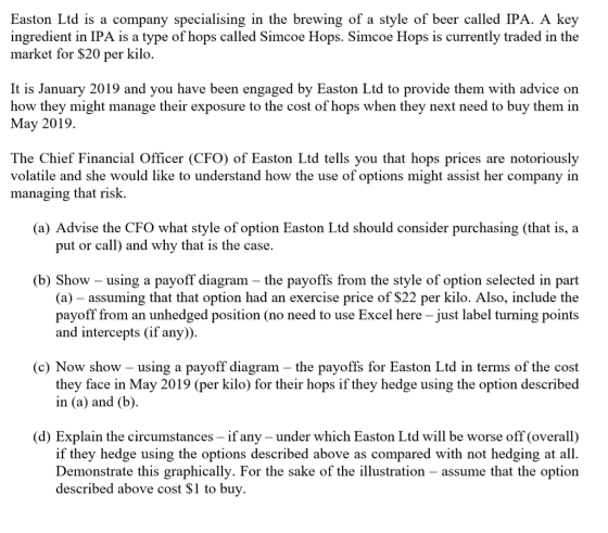 Easton Ltd is a company specialising in the brewing of a style of beer called IPA. A key ingredient in IPA is a type of hops called Simcoe Hops. Simcoe Hops is currently traded in the market for $20 per kilo It is January 2019 and you have been engaged by Easton Ltd to provide them with advice on how they might manage their exposure to the cost of hops when they next need to buy them in May 2019. The Chief Financial Officer (CFO) of Easton Ltd tells you that hops prices are notoriously volatile and she would like to understand how the use of options might assist her company in managing that risk. (a) Advise the CFO what style of option Easton Ltd should consider purchasing (that is, a put or call) and why that is the case. (b) Show - using a payoff diagram - the payoffs from the style of option selected in part (a) - assuming that that option had an exercise price of $22 per kilo. Also, include the payoff from an unhedged position (no need to use Excel here - just label turning points and intercepts (if any)) (c) Now show - using a payoff diagram - the payoffs for Easton Ltd in terms of the cost they face in May 2019 (per kilo) for their hops if they hedge using the option described in (a) and (b) (d) Explain the circumstances- if any under which Easton Ltd will be worse off (overall) if they hedge using the options described above as compared with not hedging at all. Demonstrate this graphically. For the sake of the illustration - assume that the option described above cost $1 to buy.