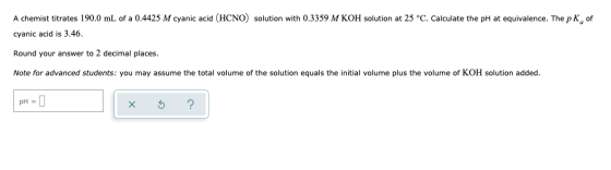 A chemist titrates 190.0 mL of a 0.4425 M cyanic acid (HCNO) solution with 0.3359 M KOH solution at 25 °C. Calculate the pH a