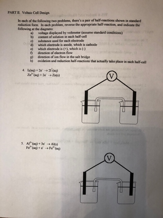 PART II. Voltaic Cell Design In each of the following two problems, theres a pair of half-reactions shown in standard reduction form. In each problem, reverse the appropriate half-reaction, and indicate the following at the diagrams: a) voltage displayed by voltmeter (assume standard conditions) b) content of solution in each half-cell c) substance used for each electrode d) which electrode is anode, which is cathode e) which electrode is (+), which is (-) f) direction of electron flow g) direction of ion flow in the salt bridge h) oxidation and reduction half-reactions that actually take place in each half-cell 4. Iaq)+2e 2I (aq) Zn2 (aq) +2e Zn(s) 5. Al(aq)+3e Al(s) Fe (aq)+e Fe (aq)