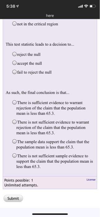 5:38 here Onot in the critical region This test statistic leads to a decision to... Oreject the null Caccept the null Ofail to reject the null As such, the final conclusion is that... °There is sufficient evidence to warrant rejection of the claim that the population mean is less than 65.3 ○There is not sufficient evidence to warrant rejection of the claim that the population mean is less than 65.3 OThe sample data support the claim that the population mean is less than 65.3 There is not sufficient sample evidence to support the claim that the population mean is less than 65.3 License Points possible: 1 Unlimited attempts. Submit