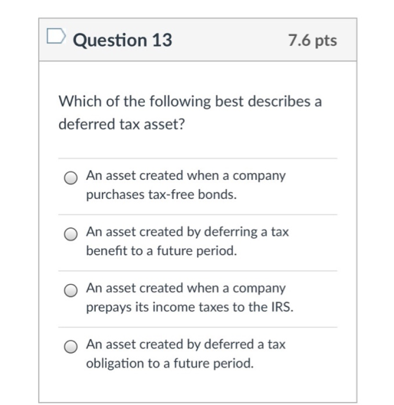 Question 13 7.6 pts Which of the following best describes a deferred tax asset? O An asset created when a company purchases tax-free bonds. O An asset created by deferring a tax benefit to a future period. O An asset created when a company prepays its income taxes to the IRS. O An asset created by deferred a tax obligation to a future period.