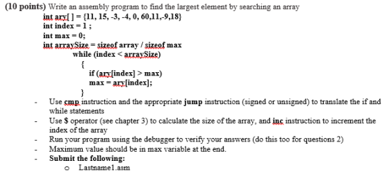 (10 points) Write an assembly program to find the largest element by searching an array int aryll-[11, 15,-3,-4, 0,60.11,-9,18) int index-l; int max- 0; int arraySize-sizeof array /sizeof max while (index < arraySize) if (ary[index] > max) max = ary[index]; - Use cmp instruction and the appropriate jump instruction (signed or unsigned) to translate the if and while statements Use S operator (see chapter 3) to calculate the size of the array, and inc instruction to increment the index of the array Run your program using the debugger to verify your answers (do this too for questions 2) Maximum value should be in max variable at the end. -Submit the following: o Lastname1.asm