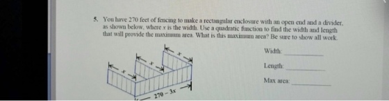 5. You have 270 feet of fencing to make a rectangılar enclosure with an open end and a divider as shown below, where r is the width. Use a quadratic function to find the width and length that will provide the maximmum area. What is this maximum area? Be sure to show all work Length: Max area: 10-