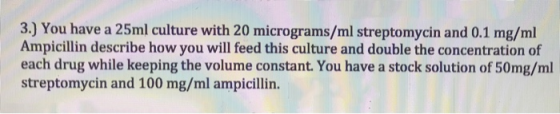 3.) You have a 25ml culture with 20 micrograms/ml streptomycin and 0.1 mg/ml Ampicillin describe how you will feed this cultu