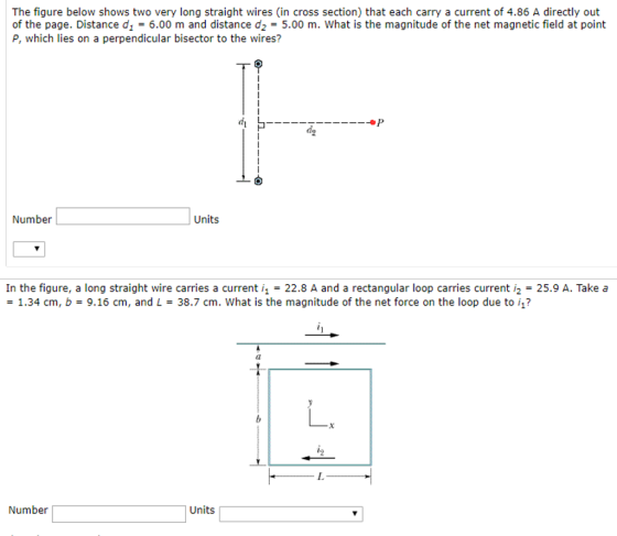 The figure below shows two very long straight wires (in cross section) that each carry a current of 4.86 A directly out of the page. Distance d1 = 6.00 m and distance d2 = 5.00 m, what is the magnitude of the net magnetic field at point P, which lies on a perpendicular bisector to the wires? Number Units In the figure, a long straight wire carries a current 22.8 A and a rectangular loop carries current 2 25.9 A. Take a -1.34 cm, b-9.16 cm, and L-38.7 cm. What is the magnitude of the net force on the loop due to i1? Number Units